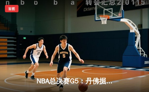 NBA总决赛G5：丹佛掘金逆转夺赛点，约基奇三双统治加时赛