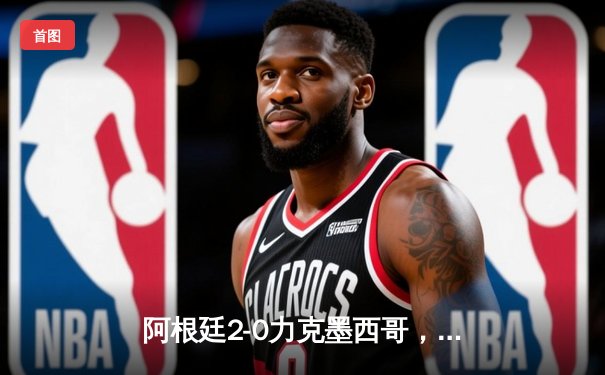 阿根廷2-0力克墨西哥，梅西传射建功锁定世界杯小组出线关键胜利